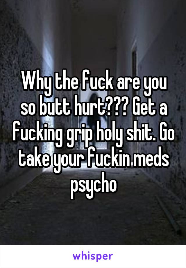 Why the fuck are you so butt hurt??? Get a fucking grip holy shit. Go take your fuckin meds psycho