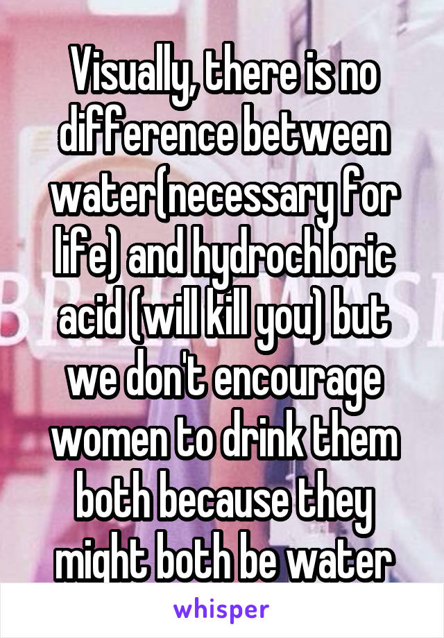 Visually, there is no difference between water(necessary for life) and hydrochloric acid (will kill you) but we don't encourage women to drink them both because they might both be water