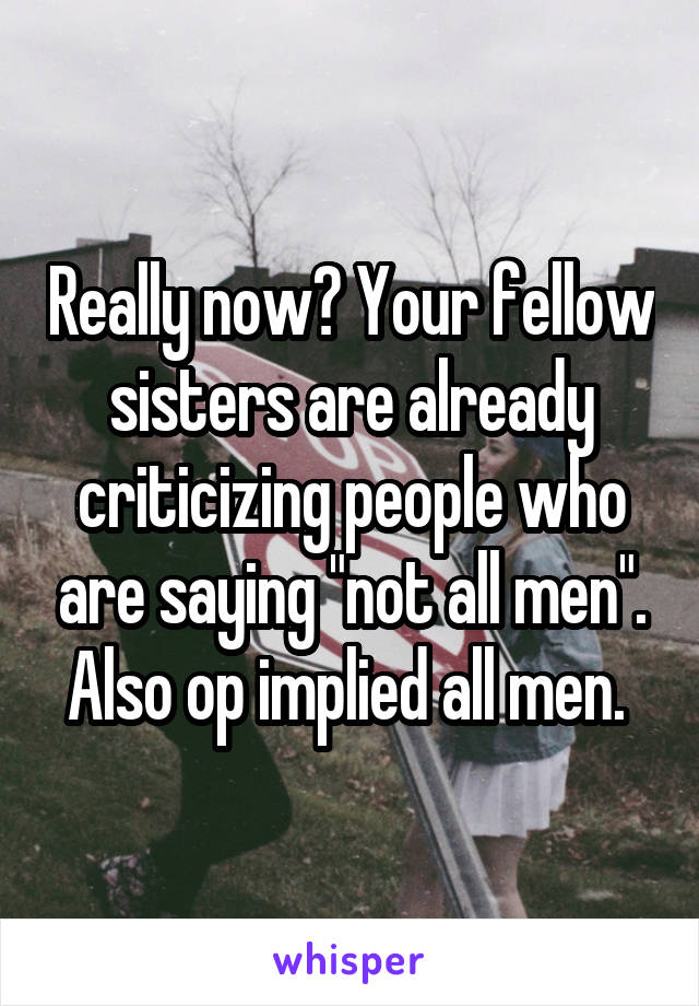 Really now? Your fellow sisters are already criticizing people who are saying "not all men". Also op implied all men. 