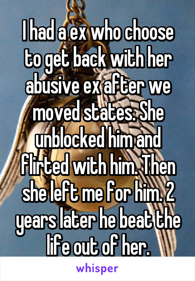 I had a ex who choose to get back with her abusive ex after we moved states. She unblocked him and flirted with him. Then she left me for him. 2 years later he beat the life out of her.