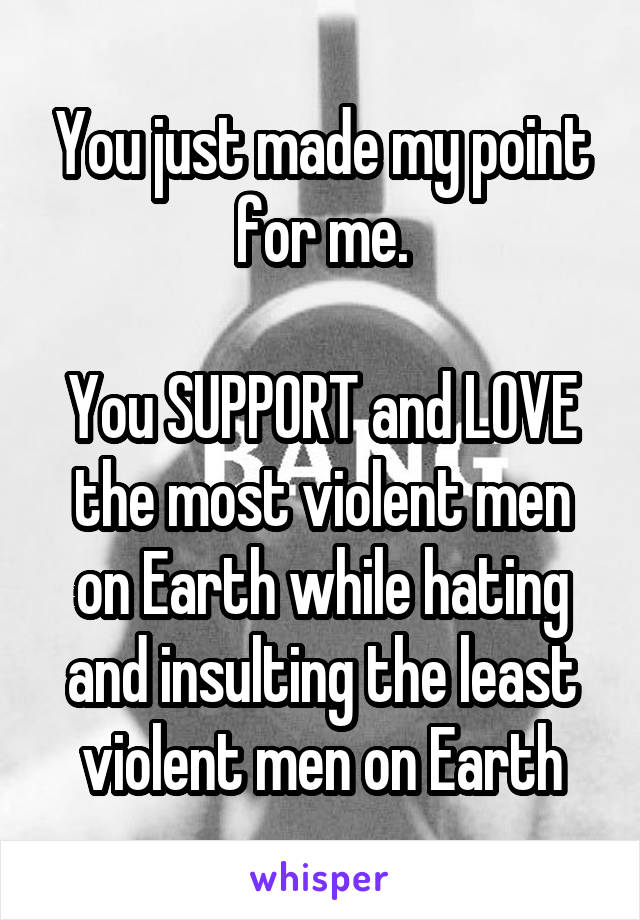 You just made my point for me.

You SUPPORT and LOVE the most violent men on Earth while hating and insulting the least violent men on Earth