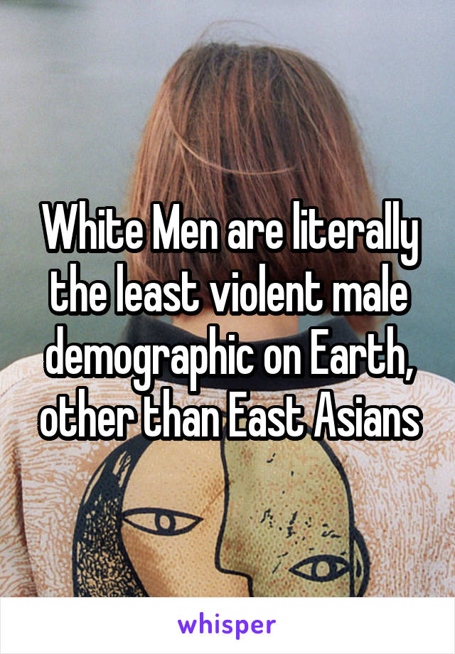 White Men are literally the least violent male demographic on Earth, other than East Asians