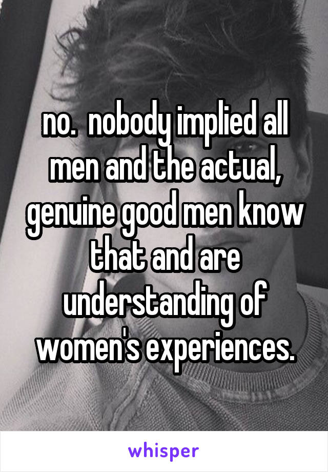 no.  nobody implied all men and the actual, genuine good men know that and are understanding of women's experiences.