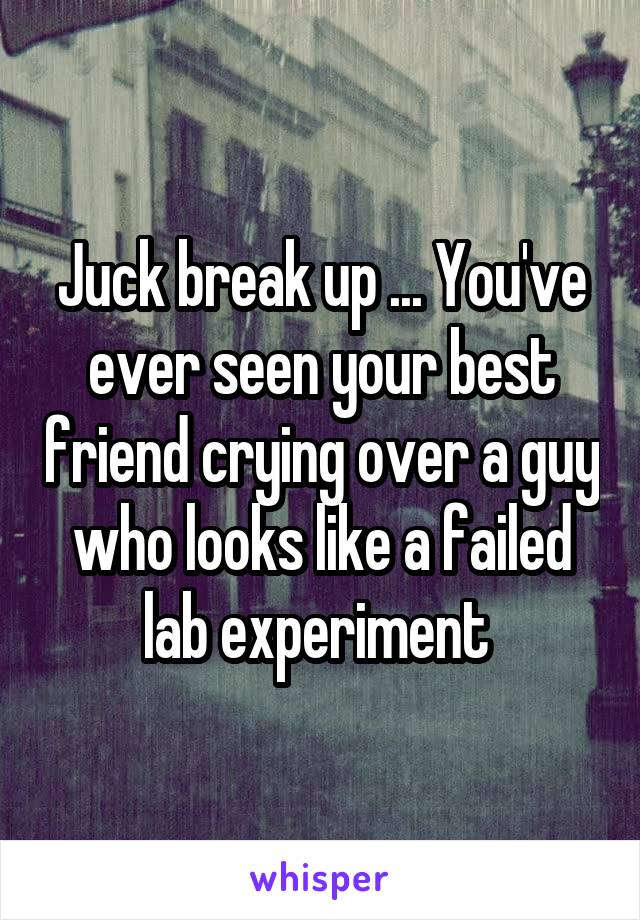 Juck break up ... You've ever seen your best friend crying over a guy who looks like a failed lab experiment 