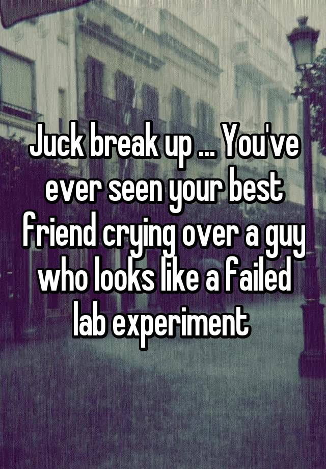 Juck break up ... You've ever seen your best friend crying over a guy who looks like a failed lab experiment 