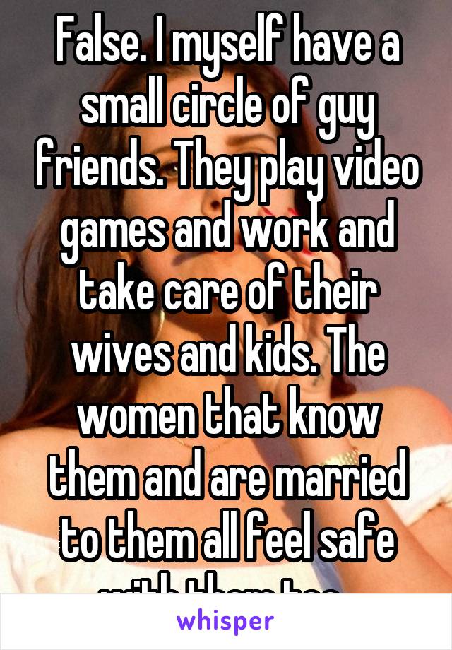 False. I myself have a small circle of guy friends. They play video games and work and take care of their wives and kids. The women that know them and are married to them all feel safe with them too. 