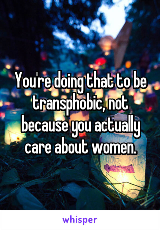 You're doing that to be transphobic, not because you actually care about women.