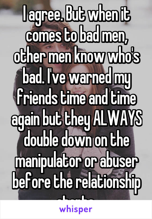 I agree. But when it comes to bad men, other men know who's bad. I've warned my friends time and time again but they ALWAYS double down on the manipulator or abuser before the relationship starts.