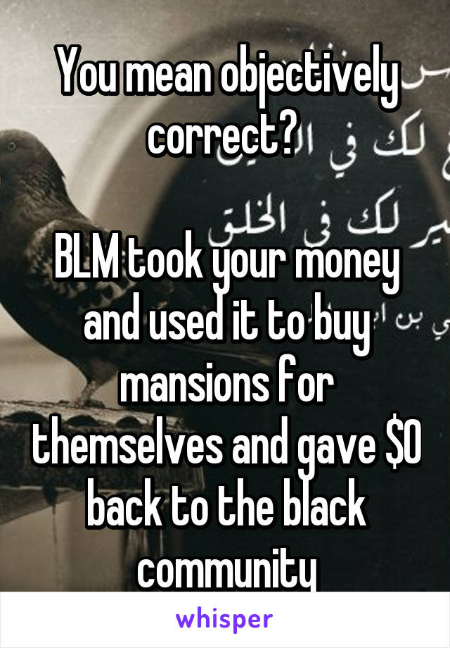 You mean objectively correct? 

BLM took your money and used it to buy mansions for themselves and gave $0 back to the black community