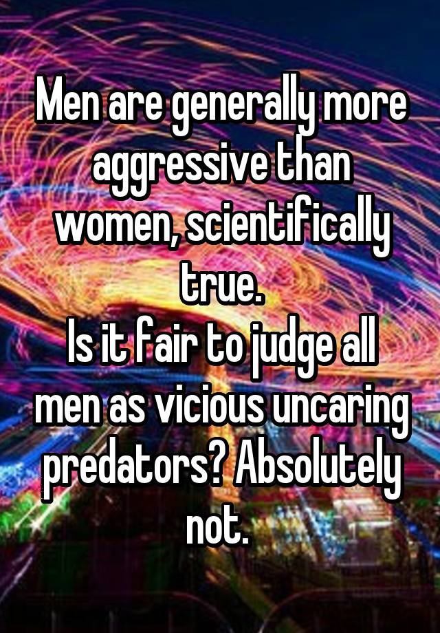 Men are generally more aggressive than women, scientifically true.
Is it fair to judge all men as vicious uncaring predators? Absolutely not. 