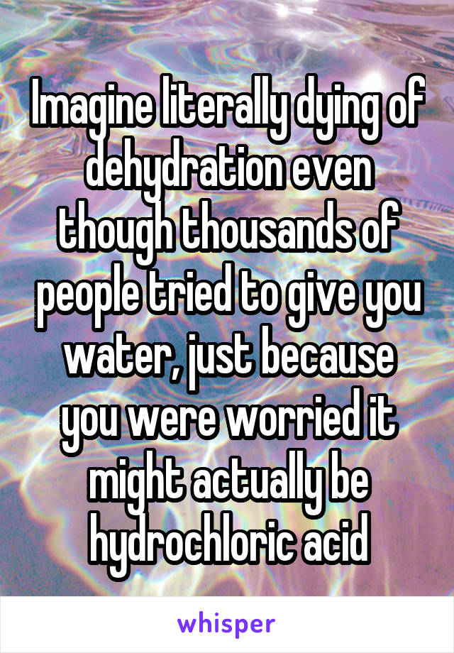 Imagine literally dying of dehydration even though thousands of people tried to give you water, just because you were worried it might actually be hydrochloric acid