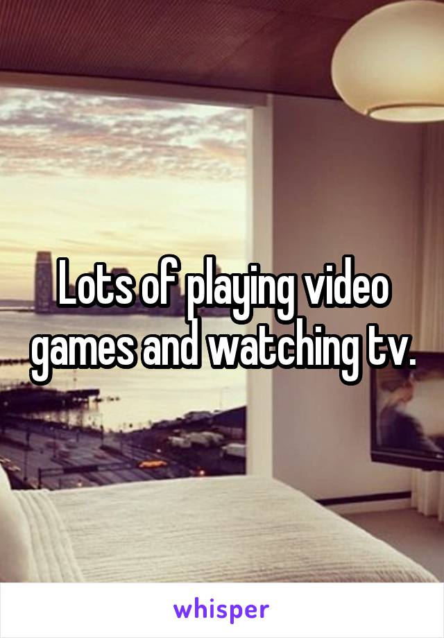 Lots of playing video games and watching tv.