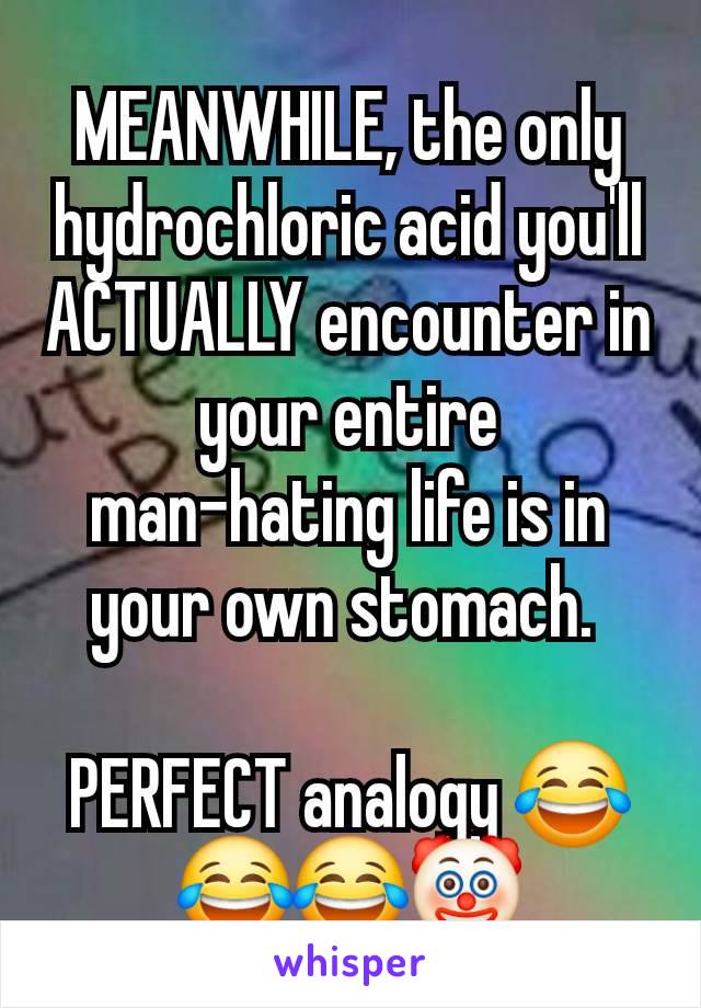 MEANWHILE, the only hydrochloric acid you'll ACTUALLY encounter in your entire man-hating life is in your own stomach. 

PERFECT analogy 😂😂😂🤡