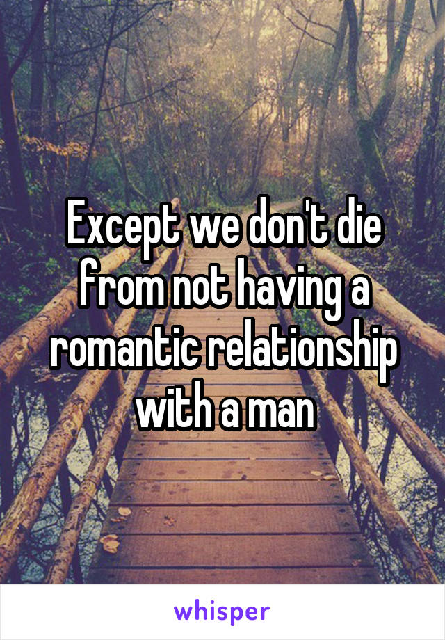 Except we don't die from not having a romantic relationship with a man