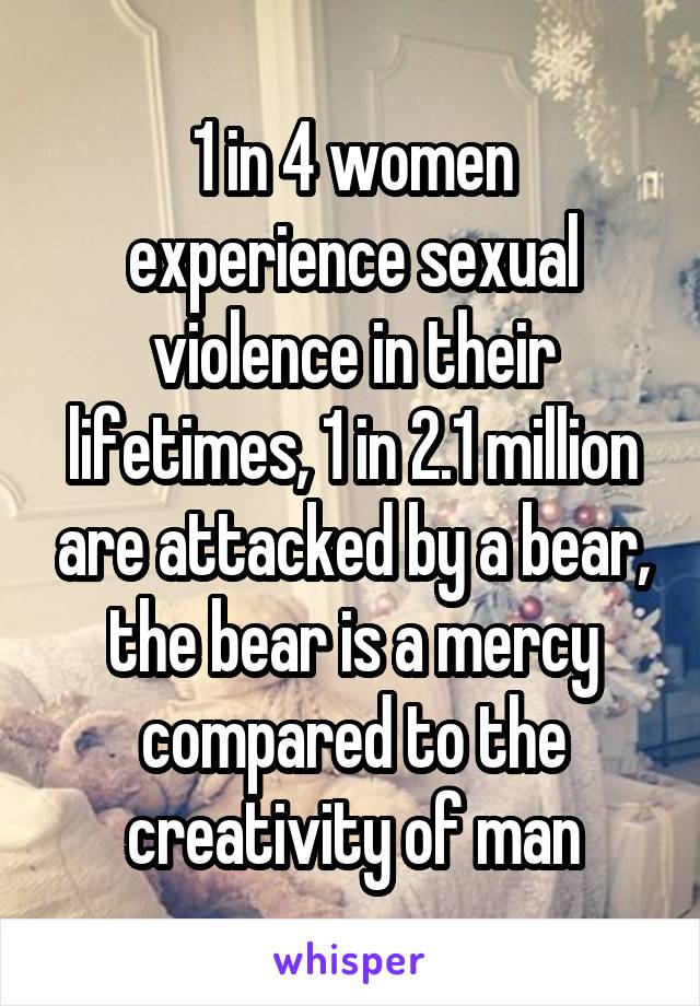 1 in 4 women experience sexual violence in their lifetimes, 1 in 2.1 million are attacked by a bear, the bear is a mercy compared to the creativity of man