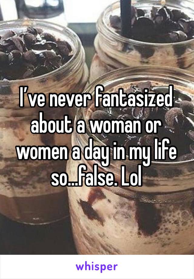 I’ve never fantasized about a woman or women a day in my life so…false. Lol