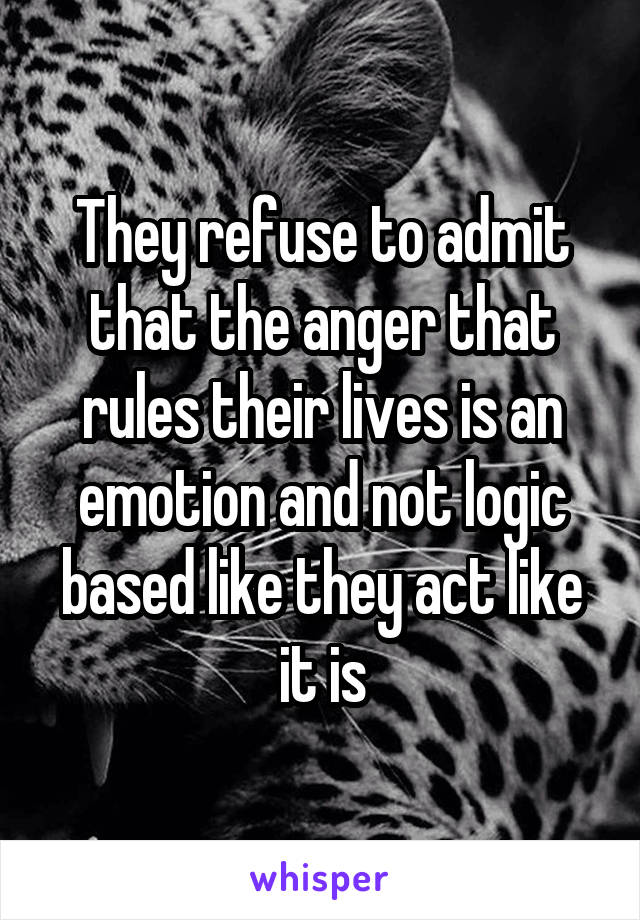 They refuse to admit that the anger that rules their lives is an emotion and not logic based like they act like it is