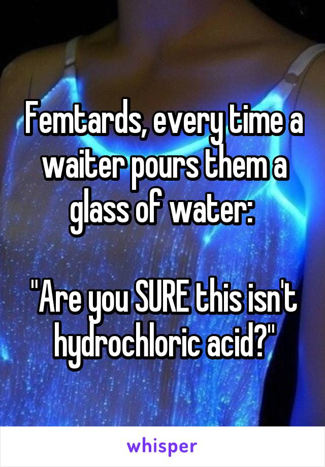 Femtards, every time a waiter pours them a glass of water: 

"Are you SURE this isn't hydrochloric acid?"