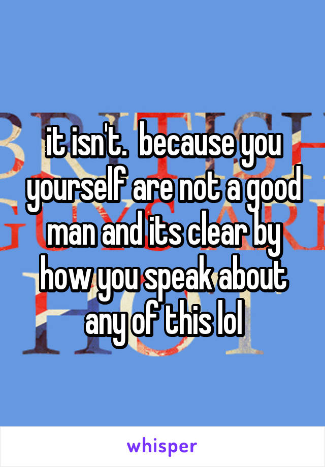 it isn't.  because you yourself are not a good man and its clear by how you speak about any of this lol