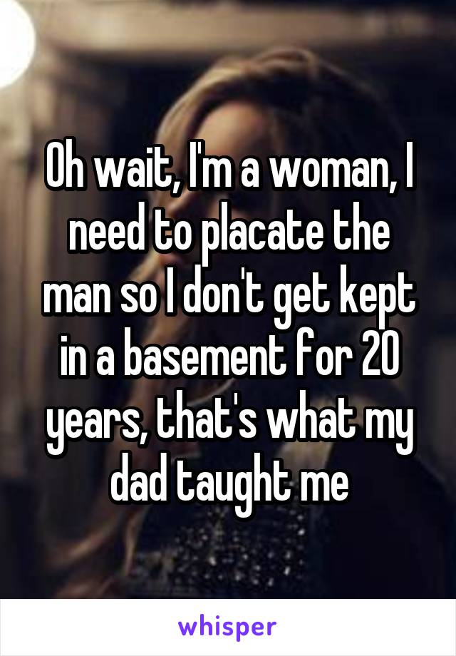 Oh wait, I'm a woman, I need to placate the man so I don't get kept in a basement for 20 years, that's what my dad taught me