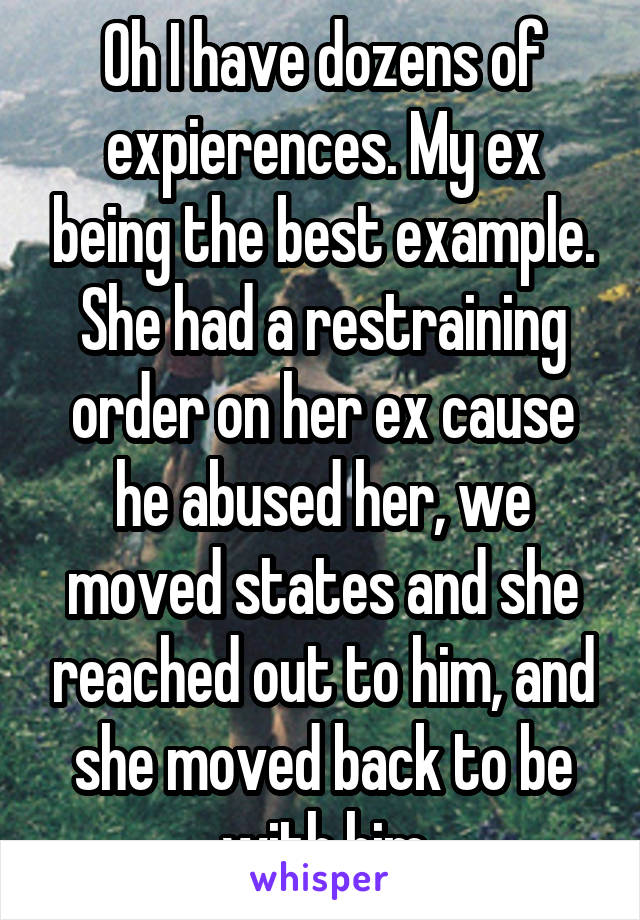 Oh I have dozens of expierences. My ex being the best example. She had a restraining order on her ex cause he abused her, we moved states and she reached out to him, and she moved back to be with him