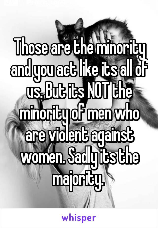 Those are the minority and you act like its all of us. But its NOT the minority of men who are violent against women. Sadly its the majority. 