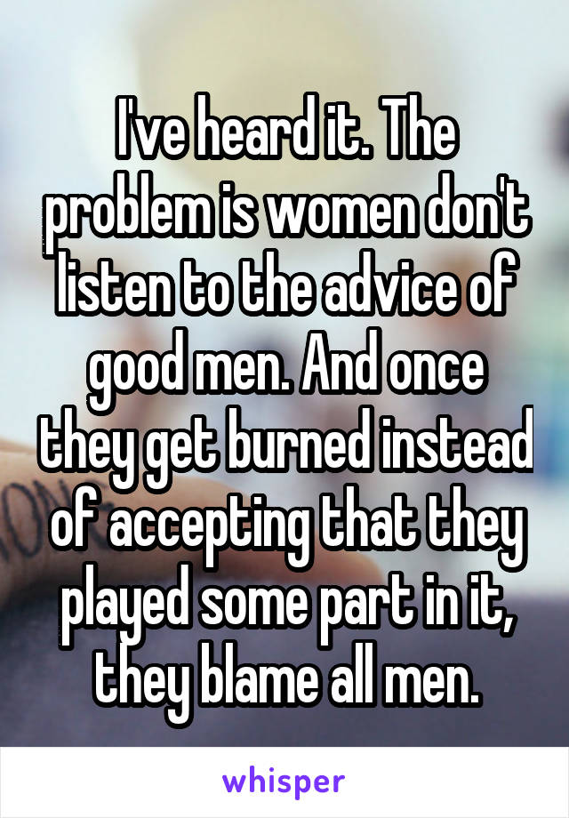 I've heard it. The problem is women don't listen to the advice of good men. And once they get burned instead of accepting that they played some part in it, they blame all men.