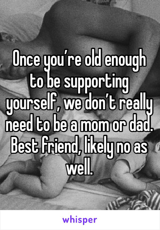 Once you’re old enough to be supporting yourself, we don’t really need to be a mom or dad. Best friend, likely no as well. 