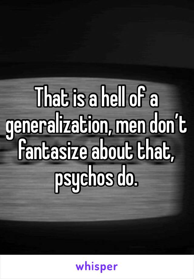 That is a hell of a generalization, men don’t fantasize about that, psychos do.