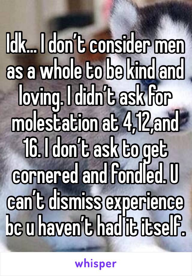 Idk… I don’t consider men as a whole to be kind and loving. I didn’t ask for molestation at 4,12,and 16. I don’t ask to get cornered and fondled. U can’t dismiss experience bc u haven’t had it itself.