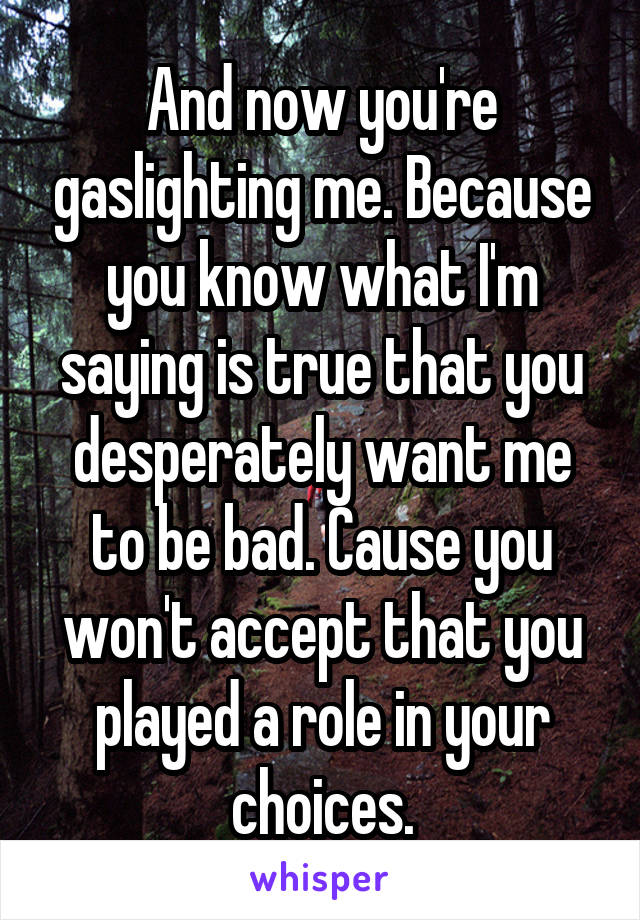 And now you're gaslighting me. Because you know what I'm saying is true that you desperately want me to be bad. Cause you won't accept that you played a role in your choices.