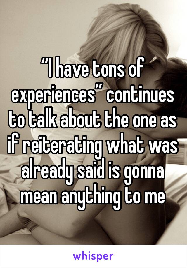 “I have tons of experiences” continues to talk about the one as if reiterating what was already said is gonna mean anything to me