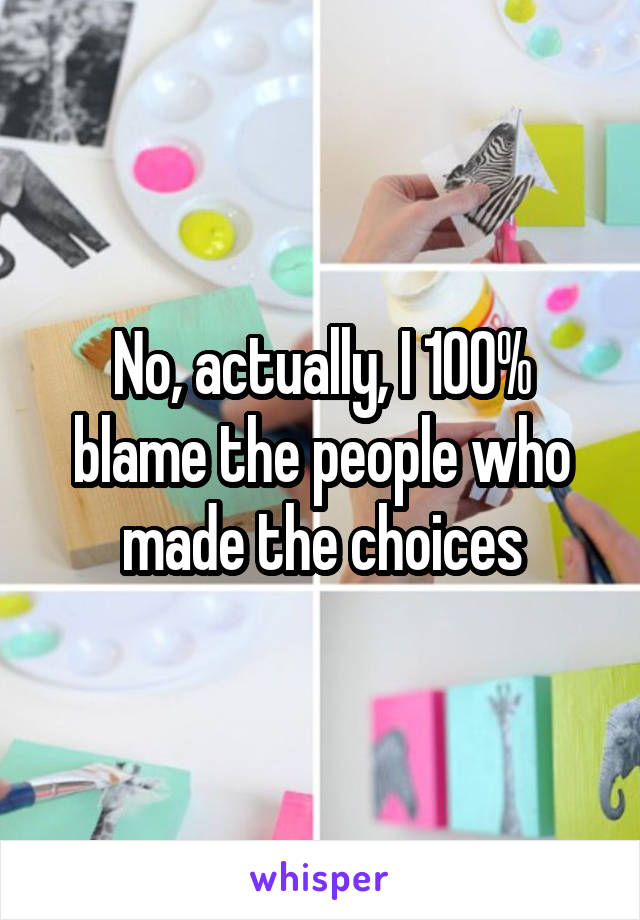 No, actually, I 100% blame the people who made the choices