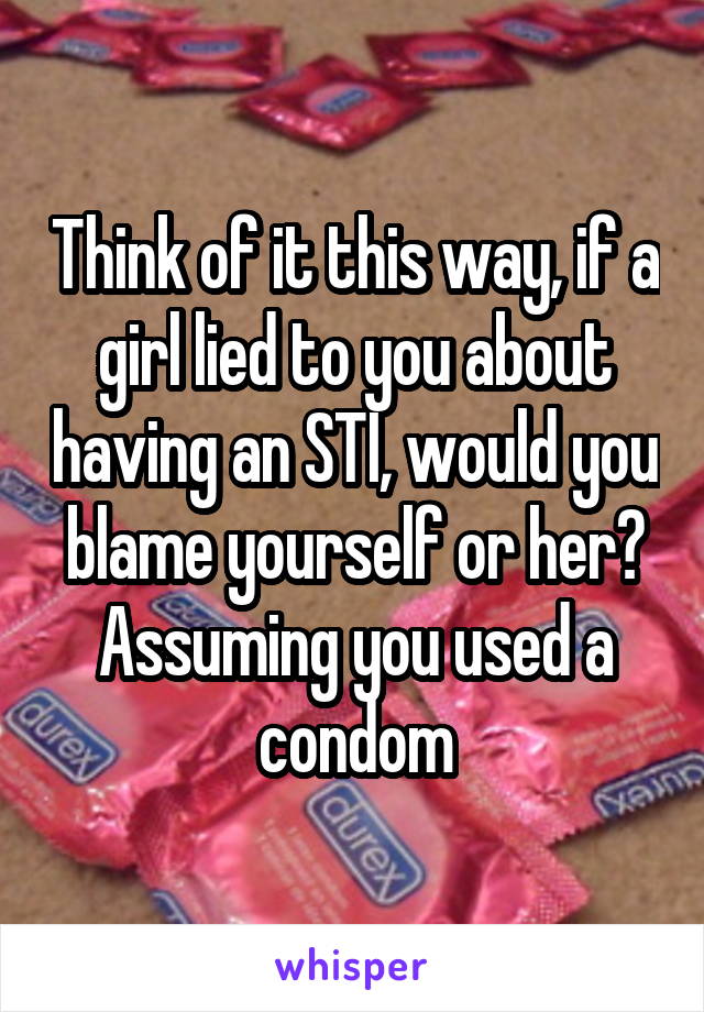 Think of it this way, if a girl lied to you about having an STI, would you blame yourself or her? Assuming you used a condom