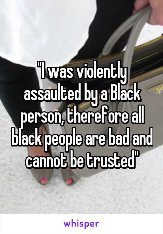 "I was violently assaulted by a Black person, therefore all black people are bad and cannot be trusted"