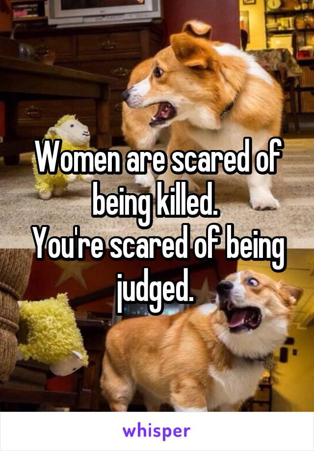 Women are scared of being killed. 
You're scared of being judged. 