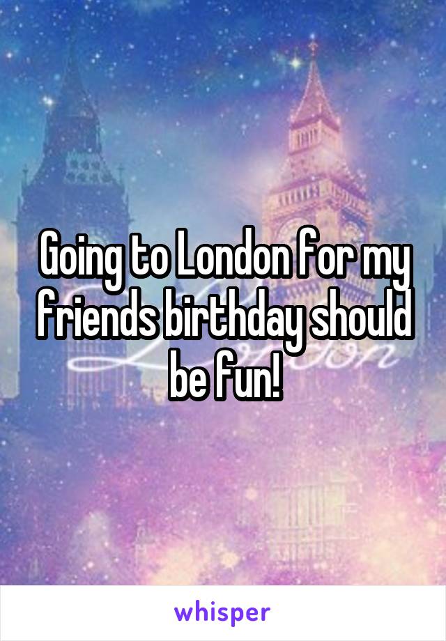 Going to London for my friends birthday should be fun!