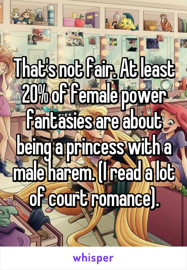 That's not fair. At least 20% of female power fantasies are about being a princess with a male harem. (I read a lot of court romance).