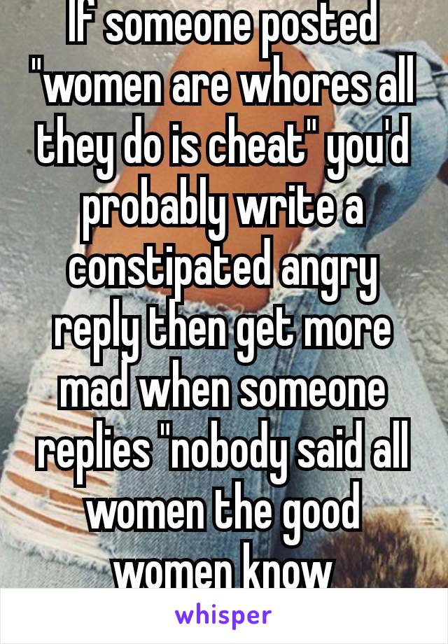 If someone posted "women are whores all they do is cheat" you'd probably write a constipated angry reply then get more mad when someone replies "nobody said all women the good women know that"🤡