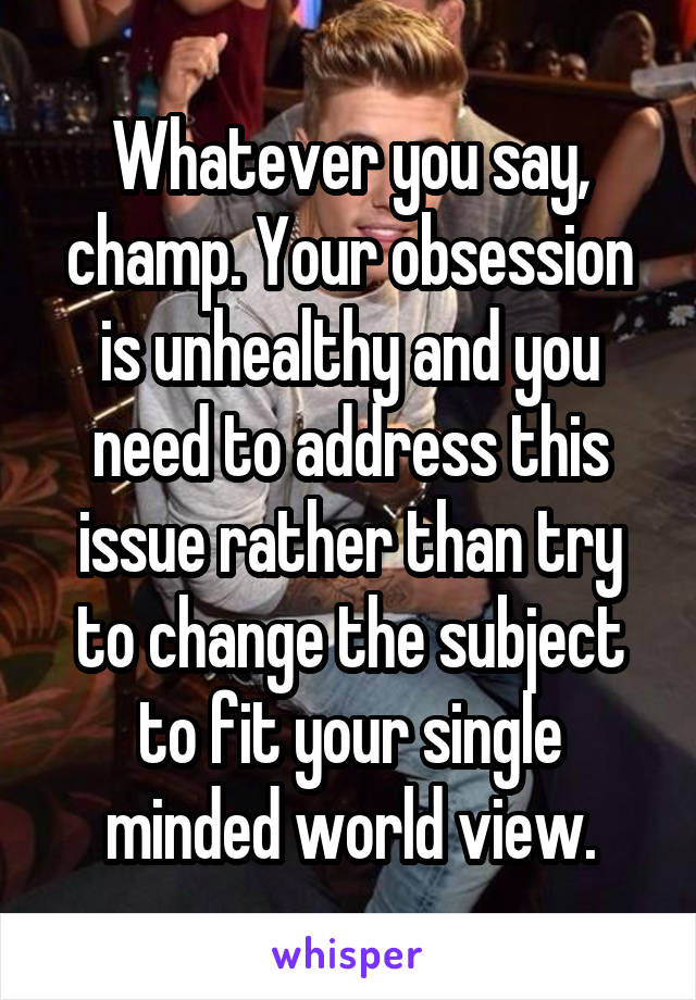 Whatever you say, champ. Your obsession is unhealthy and you need to address this issue rather than try to change the subject to fit your single minded world view.