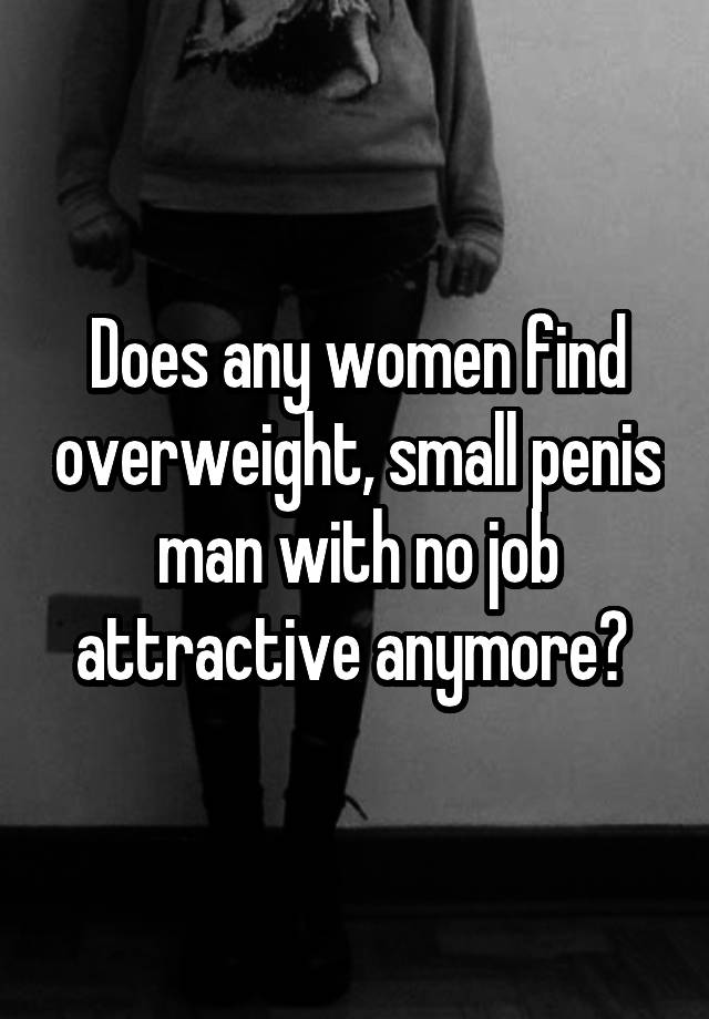 Does any women find overweight, small penis man with no job attractive anymore? 