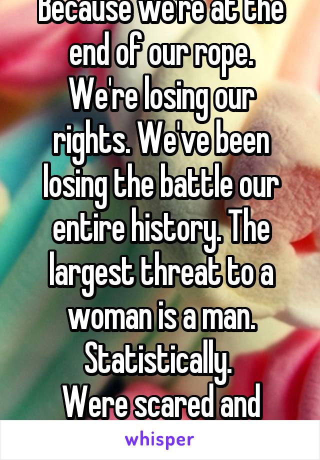 Because we're at the end of our rope.
We're losing our rights. We've been losing the battle our entire history. The largest threat to a woman is a man. Statistically. 
Were scared and exhausted 