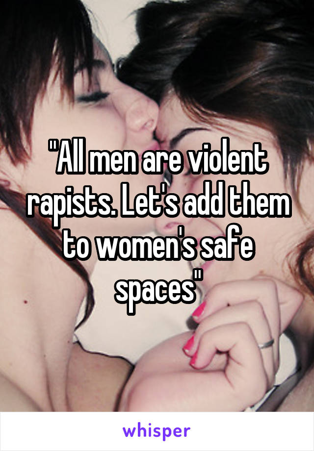 "All men are violent rapists. Let's add them to women's safe spaces"