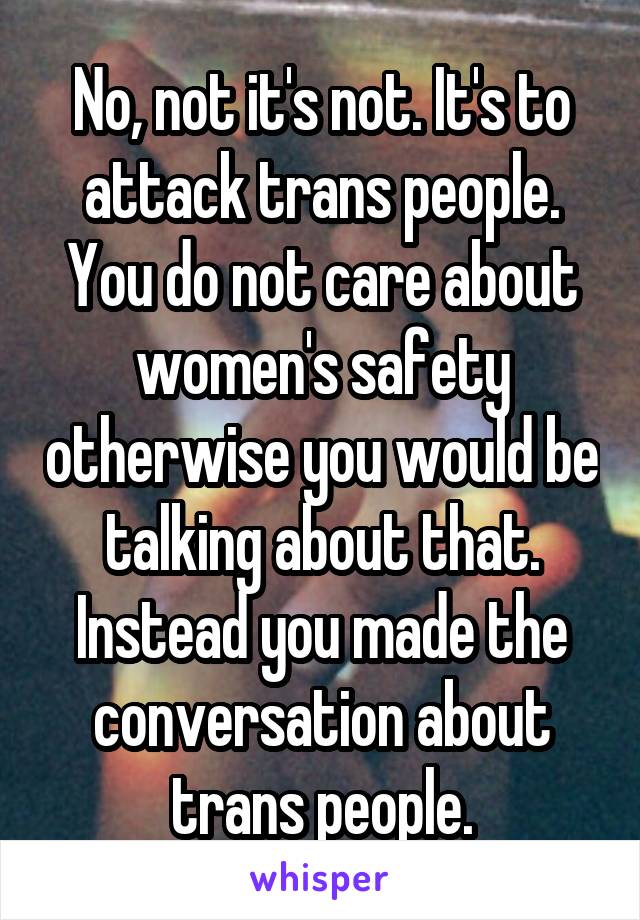 No, not it's not. It's to attack trans people. You do not care about women's safety otherwise you would be talking about that. Instead you made the conversation about trans people.