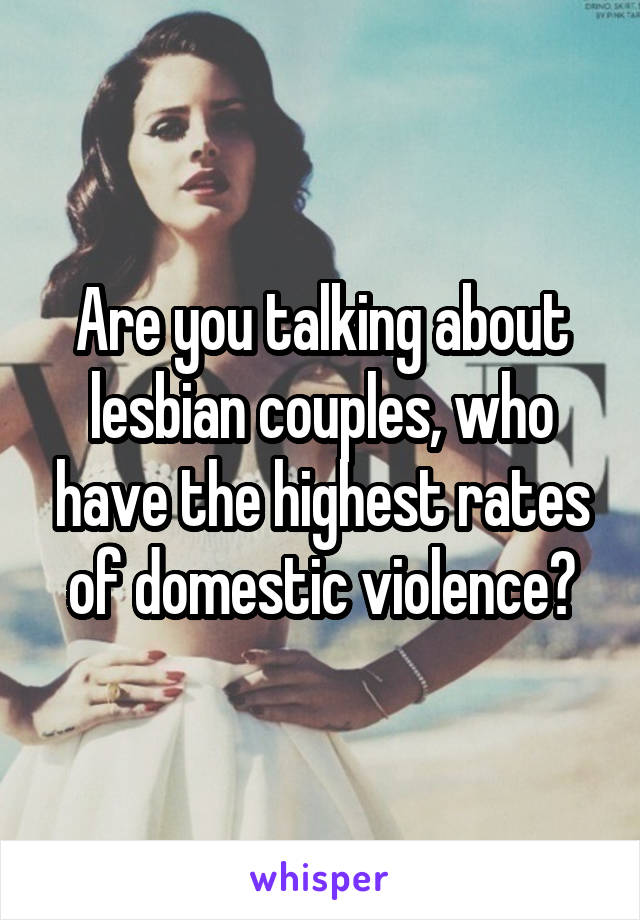 Are you talking about lesbian couples, who have the highest rates of domestic violence?