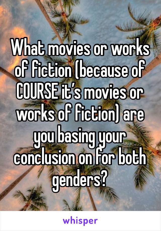 What movies or works of fiction (because of COURSE it’s movies or works of fiction) are you basing your conclusion on for both genders?