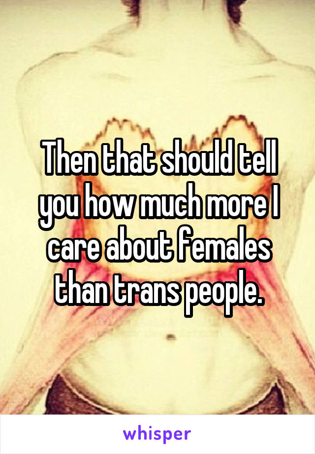 Then that should tell you how much more I care about females than trans people.