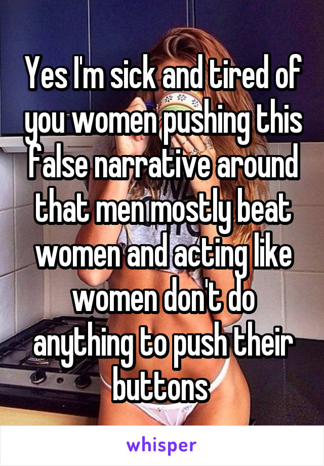 Yes I'm sick and tired of you women pushing this false narrative around that men mostly beat women and acting like women don't do anything to push their buttons 