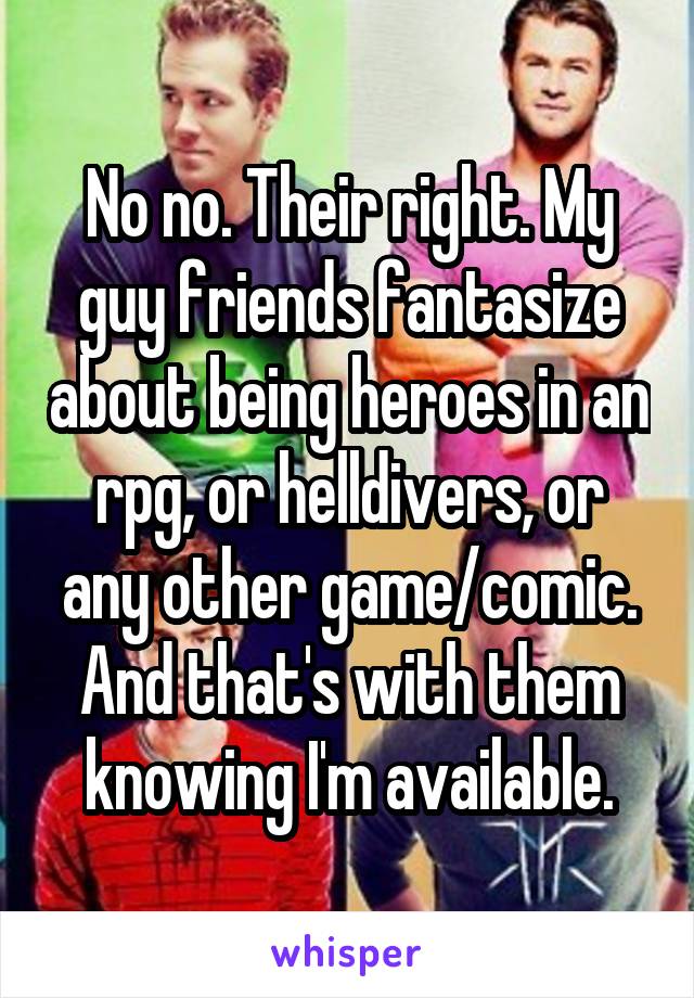 No no. Their right. My guy friends fantasize about being heroes in an rpg, or helldivers, or any other game/comic. And that's with them knowing I'm available.