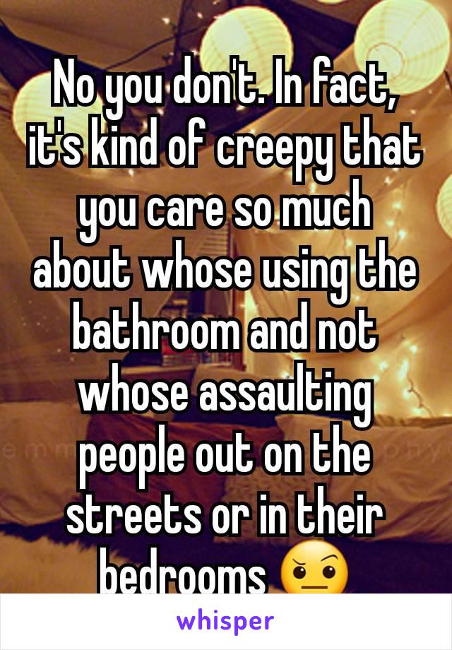 No you don't. In fact, it's kind of creepy that you care so much about whose using the bathroom and not whose assaulting people out on the streets or in their bedrooms 🤨